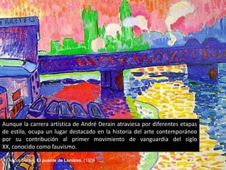 Aunque la carrera artística de André Derain atraviesa por diferentes etapas
de estilo, ocupa un lugar destacado en la historia del arte contemporáneo
por su contribución al primer movimiento de vanguardia del siglo
XX, conocido como fauvismo.

  André Derain, El puente de Londres. (1906)
 