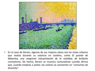 • En el caso de Derain, algunas de sus mejores obras son las vistas urbanas
  que realiza durante su estancia en Londres, como El puente de
  Waterloo, una magistral interpretación de la realidad, de brillante
  cromatismo. De hecho, Derain se muestra contundente cuando afirma
  que, cuando empieza a pintar, los colores se convierten en "cartuchos de
  dinamita".
 