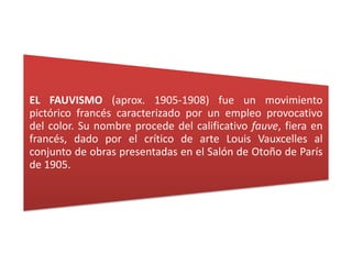 EL FAUVISMO (aprox. 1905-1908) fue un movimiento
pictórico francés caracterizado por un empleo provocativo
del color. Su nombre procede del calificativo fauve, fiera en
francés, dado por el crítico de arte Louis Vauxcelles al
conjunto de obras presentadas en el Salón de Otoño de París
de 1905.
 