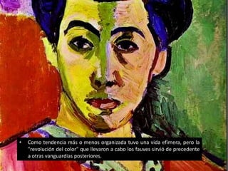 •   Como tendencia más o menos organizada tuvo una vida efímera, pero la
    "revolución del color" que llevaron a cabo los fauves sirvió de precedente
    a otras vanguardias posteriores.
 