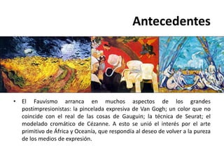 Antecedentes




• El Fauvismo arranca en muchos aspectos de los grandes
  postimpresionistas: la pincelada expresiva de Van Gogh; un color que no
  coincide con el real de las cosas de Gauguin; la técnica de Seurat; el
  modelado cromático de Cézanne. A esto se unió el interés por el arte
  primitivo de África y Oceanía, que respondía al deseo de volver a la pureza
  de los medios de expresión.
 