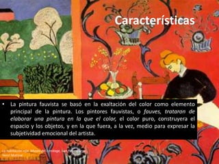 Características




• La pintura fauvista se basó en la exaltación del color como elemento
  principal de la pintura. Los pintores fauvistas, o fauves, trataron de
  elaborar una pintura en la que el color, el color puro, construyera el
  espacio y los objetos, y en la que fuera, a la vez, medio para expresar la
  subjetividad emocional del artista.

La habitación roja, Museo del Ermitage, San Petersburgo
Henri Matisse
 