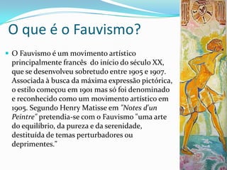 O que é o Fauvismo?
 O Fauvismo é um movimento artístico
 principalmente francês do início do século XX,
 que se desenvolveu sobretudo entre 1905 e 1907.
 Associada à busca da máxima expressão pictórica,
 o estilo começou em 1901 mas só foi denominado
 e reconhecido como um movimento artístico em
 1905. Segundo Henry Matisse em "Notes d'un
 Peintre" pretendia-se com o Fauvismo "uma arte
 do equilíbrio, da pureza e da serenidade,
 destituída de temas perturbadores ou
 deprimentes."
 