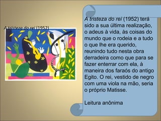 A tristeza do rei (1952)
A tristeza do rei (1952) terá
sido a sua última realização,
o adeus à vida, às coisas do
mundo que o rodeia e a tudo
o que lhe era querido,
reunindo tudo nesta obra
derradeira como que para se
fazer enterrar com ela, à
maneira dos faraós do antigo
Egito. O rei, vestido de negro
com uma viola na mão, seria
o próprio Matisse.
Leitura anônima
 