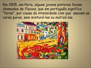 Em 1905, em Paris, alguns jovens pintores foram
chamados de Fauves, que em português significa
“feras”, por causa da intensidade com que usavam as
cores puras, sem misturá-las ou matizá-las.
 