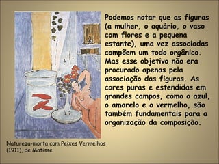 Natureza-morta com Peixes Vermelhos
(1911), de Matisse.
Podemos notar que as figuras
(a mulher, o aquário, o vaso
com flores e a pequena
estante), uma vez associadas
compõem um todo orgânico.
Mas esse objetivo não era
procurado apenas pela
associação das figuras. As
cores puras e estendidas em
grandes campos, como o azul,
o amarelo e o vermelho, são
também fundamentais para a
organização da composição.
 