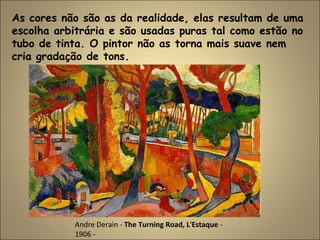 As cores não são as da realidade, elas resultam de uma
escolha arbitrária e são usadas puras tal como estão no
tubo de tinta. O pintor não as torna mais suave nem
cria gradação de tons.
Andre Derain - The Turning Road, L'Estaque -
1906 -
 