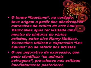 • O termo “fauvismo”, na verdade,
teve origem a partir das observações
corrosivas do crítico de arte Louis
Vauxcelles após ter visitado uma
mostra de pinturas de vários
artistas, entre eles Henry Matisse.
Vauxcelles utilizou a expressão “Les
Fauves” ao se referir aos artistas.
• O uso pejorativo da expressão, que
pode significar “os animais
selvagens”, prevaleceu nas críticas
imediatamente posteriores
 