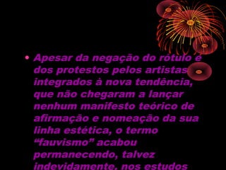 • Apesar da negação do rótulo e
dos protestos pelos artistas
integrados à nova tendência,
que não chegaram a lançar
nenhum manifesto teórico de
afirmação e nomeação da sua
linha estética, o termo
“fauvismo” acabou
permanecendo, talvez
indevidamente, nos estudos
 