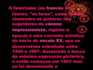 O fauvismo (do francês les
fauves, "as feras", como foram
chamados os pintores não
seguidores do cânone 
impressionista, vigente à
época) é uma corrente artística
do início do século XX, que se
desenvolveu sobretudo entre
1905 e 1907. Associada à busca
da máxima expressão pictórica,
o estilo começou em 1901 mas
só foi denominado e
 