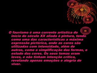  
O fauvismo é uma corrente artística do
início do século XX aliada à pintura, tendo
como uma das características a máxima
expressão pictórica, onde as cores são
utilizadas com intensidade, além de
outras, como a simplificação das formas, o
estudo das cores. Os seus temas eram
leves, e não tinham intenção crítica,
revelando apenas emoções e alegria de
viver.
 