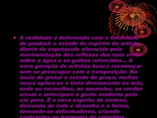 • A realidade é deformada com a finalidade
de produzir o estado de espírito do artista
diante do espetáculo oferecido pela
movimentação dos reflexos dos tons vivos
sobre a água e os galhos retorcidos… A
nova geração de artistas busca recomeçar
sem se preocupar com a composição. Na
ânsia de pintar o estado de graça, muitas
vezes aplica-se a tinta diretamente na tela,
onde os vermelhos, os amarelos, os verdes
uivam e antecipam o gosto moderno pela
cor pura. É o novo espírito de síntese,
deixando de lado o desenho e a forma,
tornando-se deformadores, criando
 