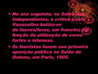 • No ano seguinte, no Salão dos
Independentes, o crítico Louis
Vauxcelles batiza-os
de fauves(feras, em francês) em
função da utilização de cores
fortes e intensas. 
• 0s fauvistas fazem sua primeira
aparição pública no Salão de
Outono, em Paris, 1905.
 