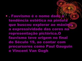 • . Fauvismo é o nome dado à
tendência estética na pintura
que buscou explorar ao máximo
a expressividade das cores na
representação pictórica.O
fauvismo teve origem no final
do Século 19, ao contar com
precursores como Paul Gauguin
e Vincent Van Gogh
 