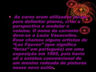•  As cores eram utilizadas puras,
para delimitar planos, criar a
perspectiva e modelar o
volume. O nome da corrente
deve-se a Louis Vauxcelles.
Esse chamou alguns artistas de
“Les Fauves” (que significa
“feras” em português) em uma
exposição em 1905, pois havia
ali a estátua convencional de
um menino rodeada de pinturas
nesse novo estilo.
 