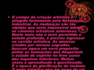 • O campo da criação artística é
atingido fortemente pela Revolução
Industrial. As mudanças são tão
rápidas que seria impossível adotar
os cânones artísticos anteriores.
Neste meio não é mais permitido o
estudo profundo, é preciso ingressar
na corrida artística. As amarras
criadas por normas sagradas
buscam agora um novo propósito:
pintar as sensações que despertam
o estado de espírito no livre curso
dos impulsos interiores. Muitas
vezes o aprendizado é questionado.
É a época da glorificação do instinto.
 
