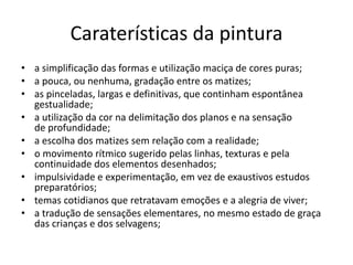 Caraterísticas da pintura 
• a simplificação das formas e utilização maciça de cores puras; 
• a pouca, ou nenhuma, gradação entre os matizes; 
• as pinceladas, largas e definitivas, que continham espontânea 
gestualidade; 
• a utilização da cor na delimitação dos planos e na sensação 
de profundidade; 
• a escolha dos matizes sem relação com a realidade; 
• o movimento rítmico sugerido pelas linhas, texturas e pela 
continuidade dos elementos desenhados; 
• impulsividade e experimentação, em vez de exaustivos estudos 
preparatórios; 
• temas cotidianos que retratavam emoções e a alegria de viver; 
• a tradução de sensações elementares, no mesmo estado de graça 
das crianças e dos selvagens; 
 