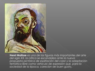  Henri Matisse es una de las figuras más importantes del arte
del siglo XX, la crítica se escandaliza ante la nueva
propuesta pictórica de exaltación del color y la adaptación
temática libre como vehículo de expresión que, para la
sociedad de la época, carecían de buen gusto.
 