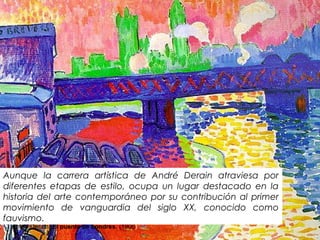 André Derain, El puente de Londres. (1906)
Aunque la carrera artística de André Derain atraviesa por
diferentes etapas de estilo, ocupa un lugar destacado en la
historia del arte contemporáneo por su contribución al primer
movimiento de vanguardia del siglo XX, conocido como
fauvismo.
 