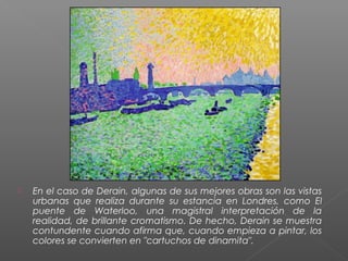  En el caso de Derain, algunas de sus mejores obras son las vistas
urbanas que realiza durante su estancia en Londres, como El
puente de Waterloo, una magistral interpretación de la
realidad, de brillante cromatismo. De hecho, Derain se muestra
contundente cuando afirma que, cuando empieza a pintar, los
colores se convierten en "cartuchos de dinamita".
 