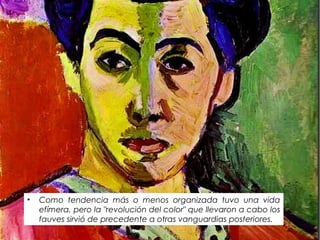 • Como tendencia más o menos organizada tuvo una vida
efímera, pero la "revolución del color" que llevaron a cabo los
fauves sirvió de precedente a otras vanguardias posteriores.
 