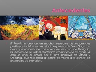  El Fauvismo arranca en muchos aspectos de los grandes
postimpresionistas: la pincelada expresiva de Van Gogh; un
color que no coincide con el real de las cosas de Gauguin;
la técnica de Seurat; el modelado cromático de Cézanne. A
esto se unió el interés por el arte primitivo de África y
Oceanía, que respondía al deseo de volver a la pureza de
los medios de expresión.
 