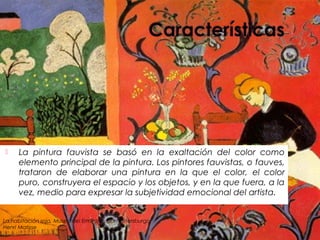  La pintura fauvista se basó en la exaltación del color como
elemento principal de la pintura. Los pintores fauvistas, o fauves,
trataron de elaborar una pintura en la que el color, el color
puro, construyera el espacio y los objetos, y en la que fuera, a la
vez, medio para expresar la subjetividad emocional del artista.
La habitación roja, Museo del Ermitage, San Petersburgo
Henri Matisse
 