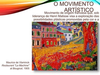 O MOVIMENTO
ARTÍSTICOMovimento de origem francesa que, sob
liderança de Henri Matisse visa a exploração das
possibilidades plásticas promovidas pela cor e a
forma simplificada.
Maurice de Vlaminck
Restaurant "La Machine"
at Bougival, 1905
 