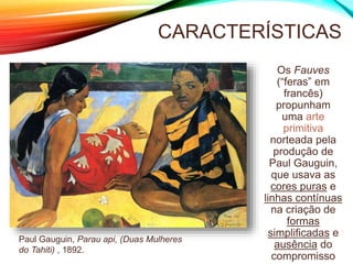 CARACTERÍSTICAS
Os Fauves
(“feras” em
francês)
propunham
uma arte
primitiva
norteada pela
produção de
Paul Gauguin,
que usava as
cores puras e
linhas contínuas
na criação de
formas
simplificadas e
ausência do
compromisso
Paul Gauguin, Parau api, (Duas Mulheres
do Tahiti) , 1892.
 
