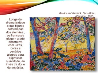 Longe da
dramaticidade
e das figuras
deformadas
dos alemães ,
os franceses
elegem a arte
decorativa
com luzes,
cores e
cenários
alegres para
expressar
suavidade, ao
invés da dor e
da angústia.
Maurice de Vlaminck, Sous-Bois
(Paysage), 1905.
 