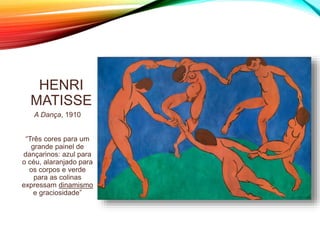 HENRI
MATISSE
A Dança, 1910
“Três cores para um
grande painel de
dançarinos: azul para
o céu, alaranjado para
os corpos e verde
para as colinas
expressam dinamismo
e graciosidade”
 