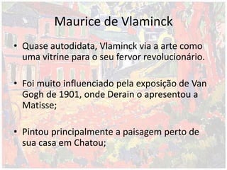 Maurice de Vlaminck
• Quase autodidata, Vlaminck via a arte como
uma vitrine para o seu fervor revolucionário.
• Foi muito influenciado pela exposição de Van
Gogh de 1901, onde Derain o apresentou a
Matisse;
• Pintou principalmente a paisagem perto de
sua casa em Chatou;
 