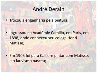 André Derain
• Trocou a engenharia pela pintura;
• Ingressou na Académie Camillo, em Paris, em
1898, onde conheceu seu colega Henri
Matisse;
• Em 1905 foi para Calliore pintar com Matisse,
e o fauvismo nasceu;
 