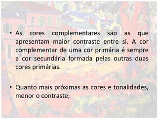• As cores complementares são as que
apresentam maior contraste entre si. A cor
complementar de uma cor primária é sempre
a cor secundária formada pelas outras duas
cores primárias.
• Quanto mais próximas as cores e tonalidades,
menor o contraste;
 