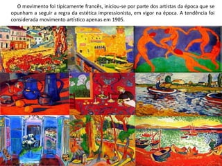 O movimento foi tipicamente francês, iniciou-se por parte dos artistas da época que se
opunham a seguir a regra da estética impressionista, em vigor na época. A tendência foi
considerada movimento artístico apenas em 1905.
 