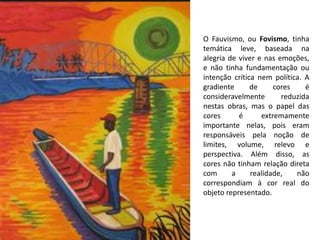 O Fauvismo, ou Fovismo, tinha
temática leve, baseada na
alegria de viver e nas emoções,
e não tinha fundamentação ou
intenção crítica nem política. A
gradiente de cores é
consideravelmente reduzida
nestas obras, mas o papel das
cores é extremamente
importante nelas, pois eram
responsáveis pela noção de
limites, volume, relevo e
perspectiva. Além disso, as
cores não tinham relação direta
com a realidade, não
correspondiam à cor real do
objeto representado.
 