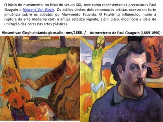 O início do movimento, no final do século XIX, teve como representantes precursores Paul
Gauguin e Vincent Van Gogh. Os estilos destes dois renomados artistas exerceram forte
influência sobre os adeptos do Movimento Fauvista. O Fauvismo influenciou muito a
ruptura da arte moderna com a antiga estética vigente, além disso, modificou a idéia de
utilização das cores nas artes plásticas.
Autorretrato de Paul Gauguin (1889-1890)Vincent van Gogh pintando girassóis - nov/1888 /
 
