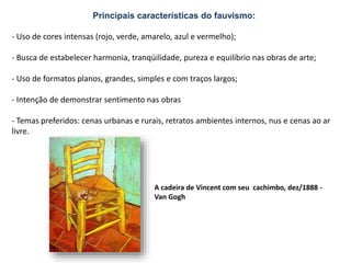 Principais características do fauvismo:
- Uso de cores intensas (rojo, verde, amarelo, azul e vermelho);
- Busca de estabelecer harmonia, tranqüilidade, pureza e equilíbrio nas obras de arte;
- Uso de formatos planos, grandes, simples e com traços largos;
- Intenção de demonstrar sentimento nas obras
- Temas preferidos: cenas urbanas e rurais, retratos ambientes internos, nus e cenas ao ar
livre.
A cadeira de Vincent com seu cachimbo, dez/1888 -
Van Gogh
 