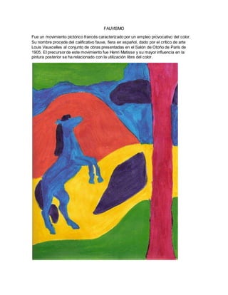FAUVISMO
Fue un movimiento pictórico francés caracterizado por un empleo provocativo del color.
Su nombre procede del calificativo fauve, fiera en español, dado por el crítico de arte
Louis Vauxcelles al conjunto de obras presentadas en el Salón de Otoño de París de
1905. El precursor de este movimiento fue Henri Matisse y su mayor influencia en la
pintura posterior se ha relacionado con la utilización libre del color.
 