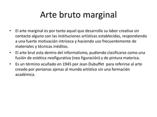 Arte bruto marginal
• El arte marginal es por tanto aquel que desarrolla su labor creativa sin
contacto alguno con las instituciones artísticas establecidas, respondiendo
a una fuerte motivación intriseca y haciendo uso frecuentemente de
materiales y técnicas inéditos.
• El arte brut esta dentro del informalismo, pudiendo clasificarse como una
fusión de estética neofigurativa (neo figuración) y de pintura materica.
• Es un término acuñado en 1945 por Jean Dubuffet para referirse al arte
creado por personas ajenas al mundo artístico sin una formación
académica.
 