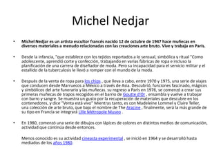 Michel Nedjar
• Michel Nedjar es un artista escultor francés nacido 12 de octubre de 1947 hace muñecas en
diversos materiales a menudo relacionadas con las creaciones arte bruto. Vive y trabaja en París.
• Desde la infancia, "que establece con los tejidos reportados a lo sensual, simbólica y ritual "Como
adolescente, aprendió corte y confección, trabajando en varias fábricas de ropa e incluso la
planificación de una carrera de diseñador de moda. Pero su incapacidad para el servicio militar y el
estallido de la tuberculosis le llevó a romper con el mundo de la moda.
• Después de la venta de ropa para los chips , que lleva a cabo, entre 1970 y 1975, una serie de viajes
que conducen desde Marruecos a México a través de Asia. Descubrió, funciones fascinado, mágicos
y simbólicos del arte funerario y las muñecas. su regreso a París en 1976, se comenzó a crear sus
primeras muñecas de trapos recogidos en el barrio de Goutte d'Or , ensambla y vuelve a trabajar
con barro y sangre. Se muestra un gusto por la recuperación de materiales que descubre en los
contenedores, y dice "Venta está vivo" Mientras tanto, es con Madeleine Lommel y Claire Teller,
una colección de arte bruto, que bajo el nombre de The Aracine , finalmente, será la más grande de
su tipo en Francia se integrará Lille Métropole Museo .
• En 1980, comenzó una serie de dibujos con lápices de colores en distintos medios de comunicación,
actividad que continúa desde entonces.
Menos conocido es su actividad cineasta experimental , se inició en 1964 y se desarrolló hasta
mediados de los años 1980.
 