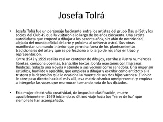 Josefa Tolrá
• Josefa Tolrà fue un personaje fascinante entre los artistas del grupo Dau al Set y los
socios del Club 49 que la visitaron a lo largo de los años cincuenta. Una artista
autodidacta que empezó a dibujar a los sesenta años, sin afán de notoriedad,
alejada del mundo oficial del arte y próxima al universo astral. Sus obras
manifiestan un mundo interior que germina fuera de los planteamientos
tradicionales del arte y que se perfecciona a lo largo de los años en trazo y
representación.
Entre 1942 y 1959 realiza casi un centenar de dibujos, escribe e ilustra numerosas
libretas, compone poemas, transcribe textos, borda mantones con filigranas
fluídicas, redacta una novela y atiende a sus vecinos como sanadora. Una mujer sin
estudios, humilde y apacible, que empieza a dibujar y escribir como antídoto a la
tristeza y la depresión que le ocasiona la muerte de sus dos hijos varones. El dolor
le abre paso directo hacia el más allá, esa matriz cósmica omnipresente, y empieza
a interpelar las voces que murmuran tomando nota de los dictados.
• Esta mujer de extraña creatividad, de imposible clasificación, muere
apaciblemente en 1959 iniciando su último viaje hacia los "seres de luz" que
siempre le han acompañado.
 