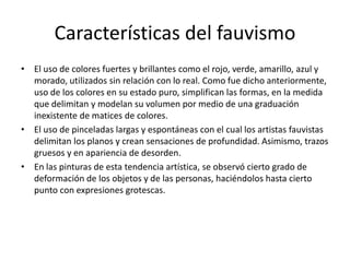 Características del fauvismo
• El uso de colores fuertes y brillantes como el rojo, verde, amarillo, azul y
morado, utilizados sin relación con lo real. Como fue dicho anteriormente,
uso de los colores en su estado puro, simplifican las formas, en la medida
que delimitan y modelan su volumen por medio de una graduación
inexistente de matices de colores.
• El uso de pinceladas largas y espontáneas con el cual los artistas fauvistas
delimitan los planos y crean sensaciones de profundidad. Asimismo, trazos
gruesos y en apariencia de desorden.
• En las pinturas de esta tendencia artística, se observó cierto grado de
deformación de los objetos y de las personas, haciéndolos hasta cierto
punto con expresiones grotescas.
 