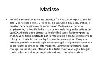 Matisse
• Henri Émile Benoît Matisse fue un pintor francés conocido por su uso del
color y por su uso original y fluido del dibujo. Como dibujante, grabador,
escultor, pero principalmente como pintor, Matisse es reconocido
ampliamente, junto a Pablo Picasso, como uno de los grandes artistas del
siglo XX. Al inicio de su carrera, se le identificó con el fovismo y para los
años 20 ya se había destacado por su maestría en el lenguaje expresivo del
color y del dibujo, la cual desplegó en una inmensa producción que se
extendió por más de medio siglo, y que consagró su reputación como una
de las figuras centrales del arte moderno. Durante su trayectoria, supo
conjugar en sus obras la influencia de artistas como Van Gogh o Gauguin,
con la de las cerámicas persas, el arte africano o las telas moriscas.
 