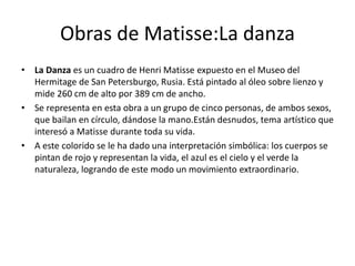 Obras de Matisse:La danza
• La Danza es un cuadro de Henri Matisse expuesto en el Museo del
Hermitage de San Petersburgo, Rusia. Está pintado al óleo sobre lienzo y
mide 260 cm de alto por 389 cm de ancho.
• Se representa en esta obra a un grupo de cinco personas, de ambos sexos,
que bailan en círculo, dándose la mano.Están desnudos, tema artístico que
interesó a Matisse durante toda su vida.
• A este colorido se le ha dado una interpretación simbólica: los cuerpos se
pintan de rojo y representan la vida, el azul es el cielo y el verde la
naturaleza, logrando de este modo un movimiento extraordinario.
 