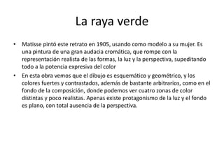 La raya verde
• Matisse pintó este retrato en 1905, usando como modelo a su mujer. Es
una pintura de una gran audacia cromática, que rompe con la
representación realista de las formas, la luz y la perspectiva, supeditando
todo a la potencia expresiva del color
• En esta obra vemos que el dibujo es esquemático y geométrico, y los
colores fuertes y contrastados, además de bastante arbitrarios, como en el
fondo de la composición, donde podemos ver cuatro zonas de color
distintas y poco realistas. Apenas existe protagonismo de la luz y el fondo
es plano, con total ausencia de la perspectiva.
 