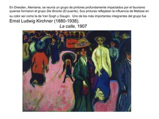 En Dresden, Alemania, se reunía un grupo de pintores profundamente impactados por el fauvismo
quienes formaron el grupo Die Brücke (El puente). Sus pinturas reflejaban la influencia de Matisse en
su color así como la de Van Gogh y Gaugin. Uno de los más importantes integrantes del grupo fue
Ernst Ludwig Kirchner (1880-1938).
                         La calle, 1907
 