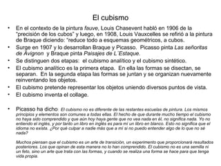 El cubismo
•   En el contexto de la pintura fauve, Louis Chasevent habló en 1906 de la
    “precisión de los cubos” y luego, en 1908, Louis Vauxcelles se refirió a la pintura
    de Braque diciendo: “reduce todo a esquemas geométricos, a cubos.
•   Surge en 1907 y lo desarrollan Braque y Picasso. Picasso pinta Las señoritas
    de Avignon y Braque pinta Paisajes de L´Estaque.
•   Se distinguen dos etapas: el cubismo analítico y el cubismo sintético.
•   El cubismo analítico es la primera etapa. En ella las formas se disectan, se
    separan. En la segunda etapa las formas se juntan y se organizan nuevamente
    reinventando los objetos.
•   El cubismo pretende representar los objetos uniendo diversos puntos de vista.
•   El cubismo inventa el collage.

•   Picasso ha dicho:       El cubismo no es diferente de las restantes escuelas de pintura. Los mismos
    principios y elementos son comunes a todas ellas. El hecho de que durante mucho tiempo el cubismo
    no haya sido comprendido y que aún hoy haya gente que no vea nada en él, no significa nada. Yo no
    entiendo el inglés, y por tanto un libro en inglés es para mí un libro en blanco. Esto no significa que el
    idioma no exista. ¿Por qué culpar a nadie más que a mí si no puedo entender algo de lo que no sé
    nada?

    Muchos piensan que el cubismo es un arte de transición, un experimento que proporcionará resultados
    posteriores. Los que opinan de esta manera no lo han comprendido. El cubismo no es una semilla ni
    un feto, sino un arte que trata con las formas, y cuando se realiza una forma se hace para que tenga
    vida propia.
 