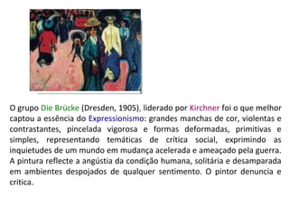 O grupo Die Brücke (Dresden, 1905), liderado por Kirchner foi o que melhor
captou a essência do Expressionismo: grandes manchas de cor, violentas e
contrastantes, pincelada vigorosa e formas deformadas, primitivas e
simples, representando temáticas de crítica social, exprimindo as
inquietudes de um mundo em mudança acelerada e ameaçado pela guerra.
A pintura reflecte a angústia da condição humana, solitária e desamparada
em ambientes despojados de qualquer sentimento. O pintor denuncia e
critica.

 