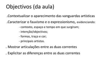 Objectivos (da aula)
.Contextualizar o aparecimento das vanguardas artísticas
.Caracterizar o fauvismo e o expressionismo, evidenciando:
- contexto, espaço e tempo em que surgiram;
- intenção/objectivos;
- formas, traço e cor;
- principais artistas.

. Mostrar articulações entre as duas correntes
. Explicitar as diferenças entre as duas correntes

 